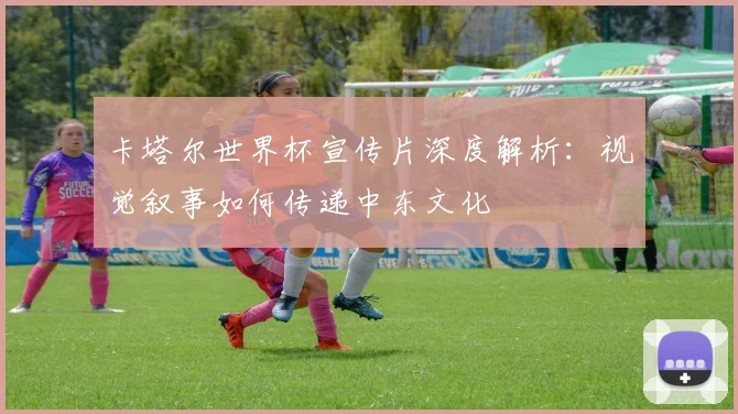 卡塔尔世界杯宣传片深度解析:视觉叙事如何传递中东文化