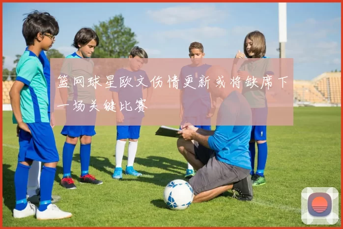 篮网球星欧文伤情更新或将缺席下一场关键比赛