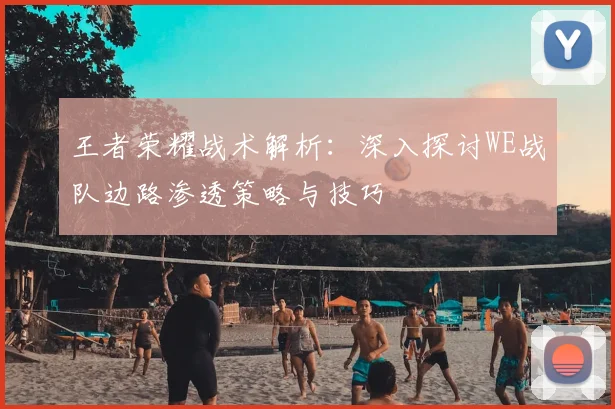 王者荣耀战术解析：深入探讨WE战队边路渗透策略与技巧