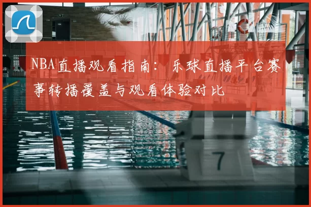 NBA直播观看指南：乐球直播平台赛事转播覆盖与观看体验对比