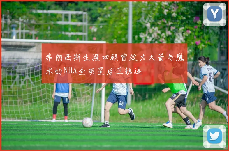 弗朗西斯生涯回顾曾效力火箭与魔术的NBA全明星后卫轨迹