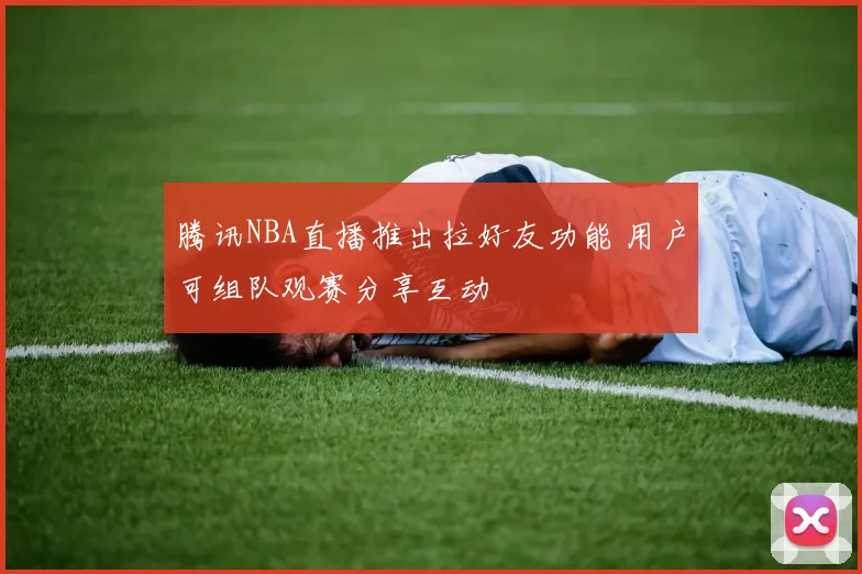 腾讯NBA直播推出拉好友功能 用户可组队观赛分享互动