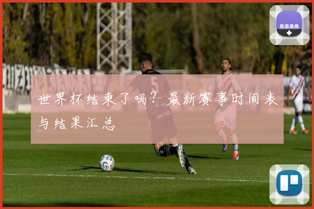 世界杯结束了吗?最新赛事时间表与结果汇总