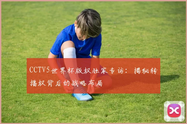CCTV5世界杯版权独家专访:揭秘转播权背后的战略布局
