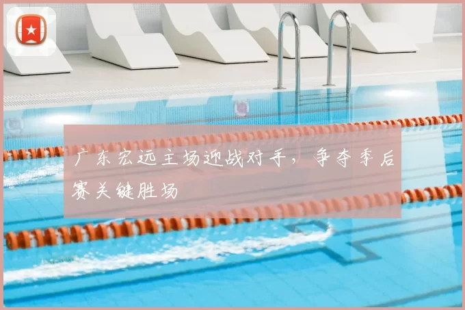 广东宏远主场迎战对手，争夺季后赛关键胜场