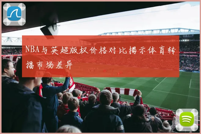 NBA与英超版权价格对比揭示体育转播市场差异