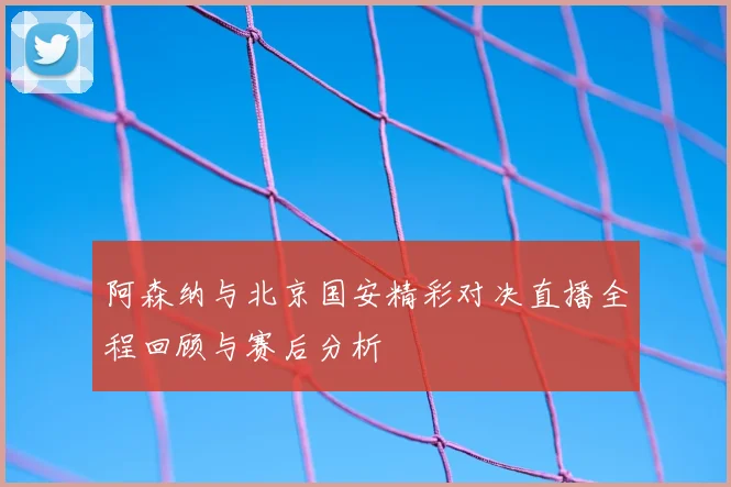阿森纳与北京国安精彩对决直播全程回顾与赛后分析