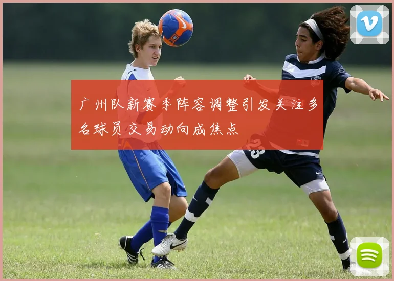 广州队新赛季阵容调整引发关注多名球员交易动向成焦点