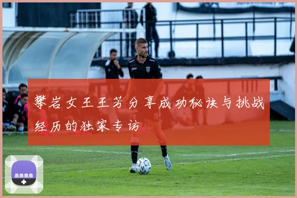 攀岩女王王芳分享成功秘诀与挑战经历的独家专访