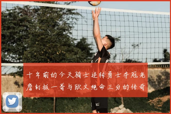 十年前的今天骑士逆转勇士夺冠老詹钉板一哥与欧文绝命三分的传奇时刻