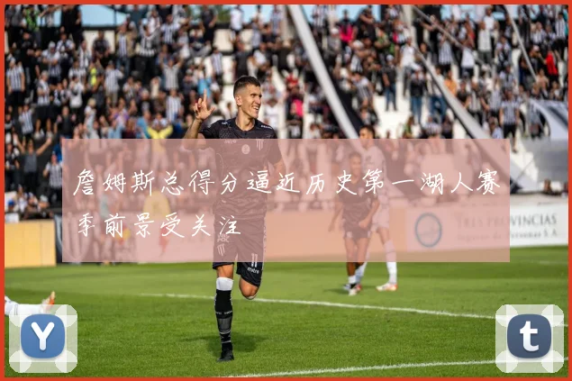 詹姆斯总得分逼近历史第一湖人赛季前景受关注