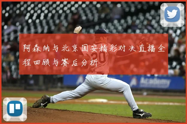 阿森纳与北京国安精彩对决直播全程回顾与赛后分析