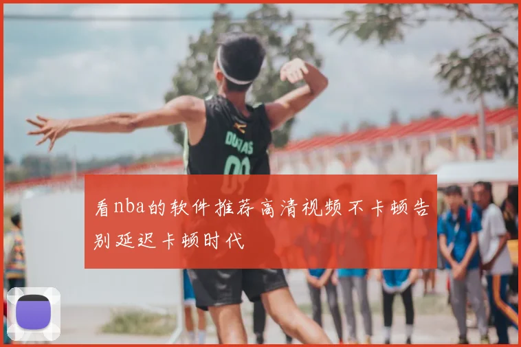 看nba的软件推荐高清视频不卡顿告别延迟卡顿时代