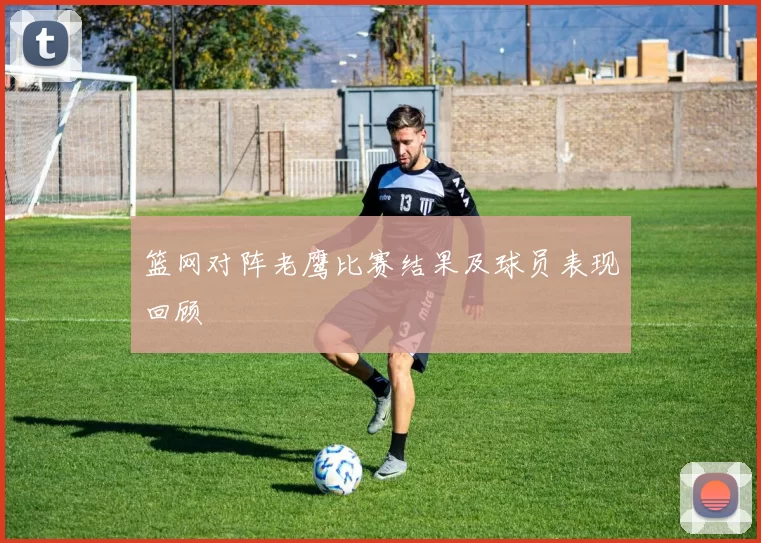 篮网对阵老鹰比赛结果及球员表现回顾