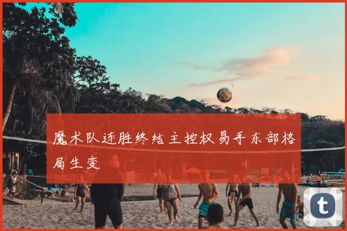 魔术队连胜终结主控权易手东部格局生变