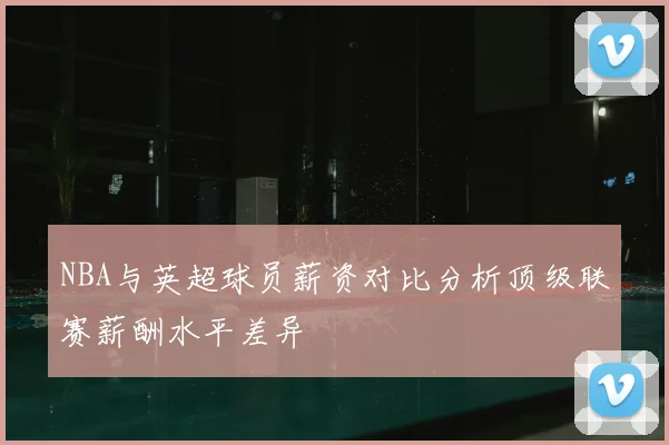 NBA与英超球员薪资对比分析顶级联赛薪酬水平差异