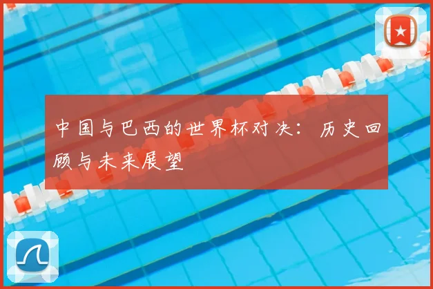 中国与巴西的世界杯对决：历史回顾与未来展望
