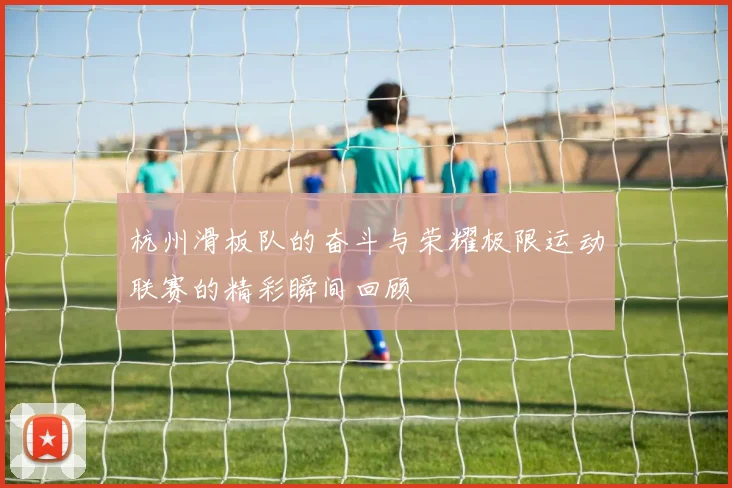 杭州滑板队的奋斗与荣耀极限运动联赛的精彩瞬间回顾