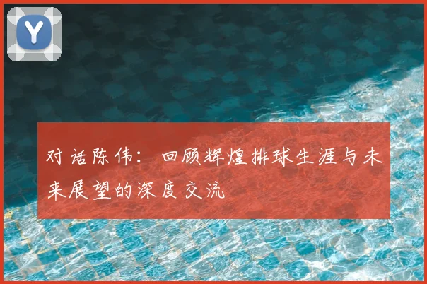 对话陈伟:回顾辉煌排球生涯与未来展望的深度交流