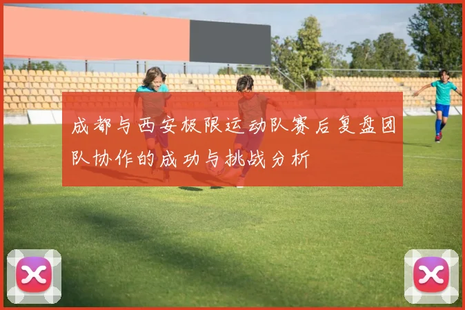 成都与西安极限运动队赛后复盘团队协作的成功与挑战分析
