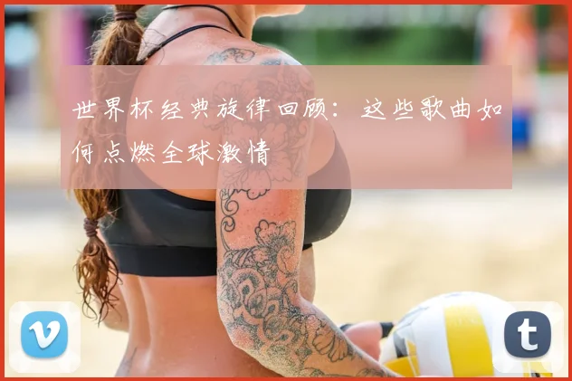 世界杯经典旋律回顾:这些歌曲如何点燃全球激情