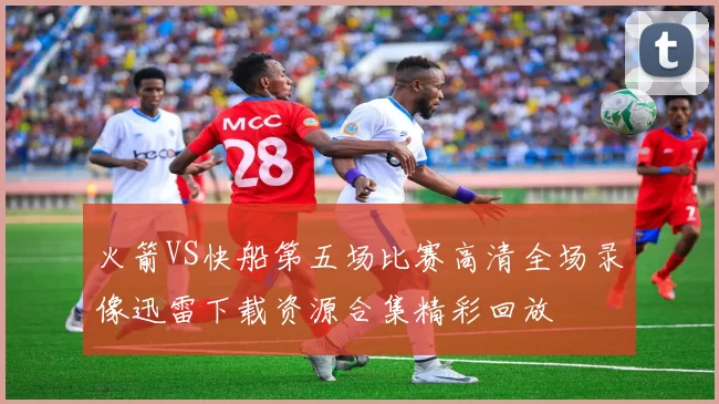 火箭VS快船第五场比赛高清全场录像迅雷下载资源合集精彩回放