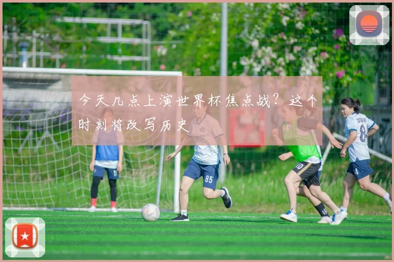 今天几点上演世界杯焦点战?这个时刻将改写历史