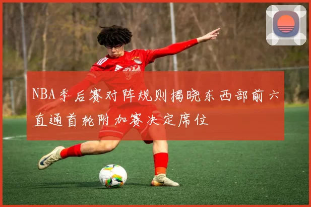NBA季后赛对阵规则揭晓东西部前六直通首轮附加赛决定席位