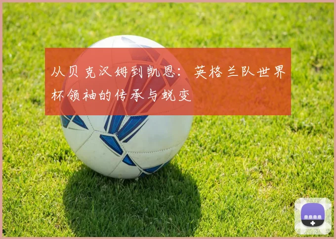从贝克汉姆到凯恩：英格兰队世界杯领袖的传承与蜕变