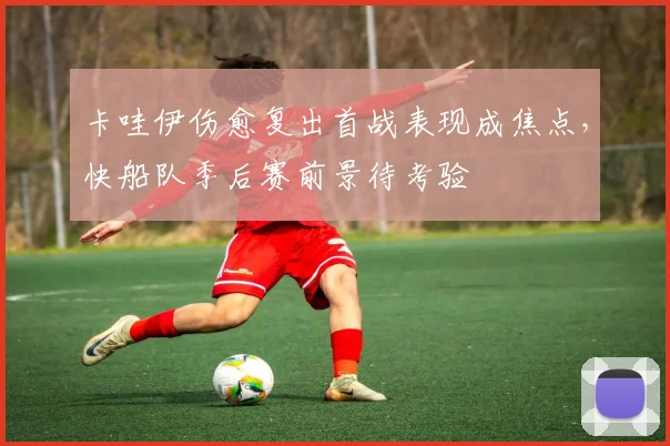 卡哇伊伤愈复出首战表现成焦点，快船队季后赛前景待考验