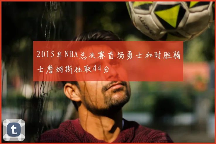 2015年NBA总决赛首场勇士加时胜骑士詹姆斯独取44分