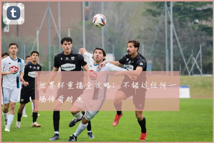 世界杯重播全攻略:不错过任何一场传奇对决