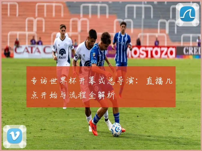 专访世界杯开幕式总导演：直播几点开始与流程全解析
