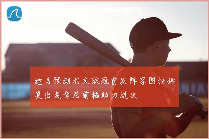 迪马预测尤文欧冠首发阵容图拉姆复出麦肯尼前插助力进攻