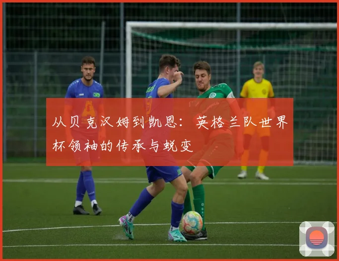 从贝克汉姆到凯恩:英格兰队世界杯领袖的传承与蜕变