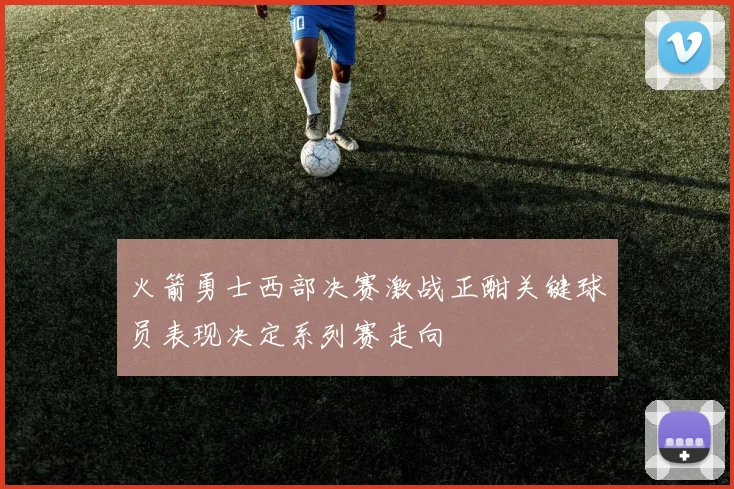 火箭勇士西部决赛激战正酣关键球员表现决定系列赛走向
