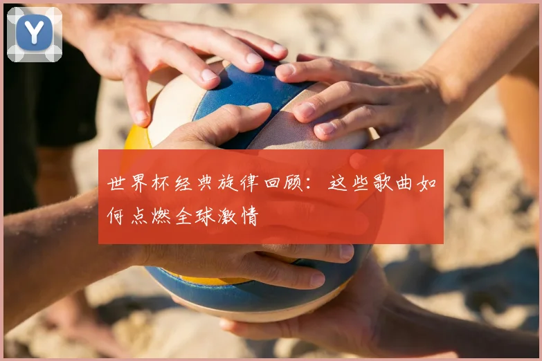 世界杯经典旋律回顾：这些歌曲如何点燃全球激情