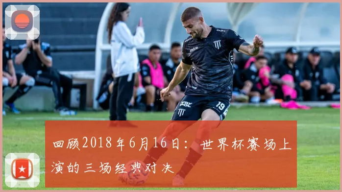 回顾2018年6月16日：世界杯赛场上演的三场经典对决