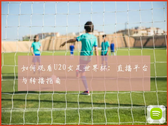如何观看U20女足世界杯:直播平台与转播指南