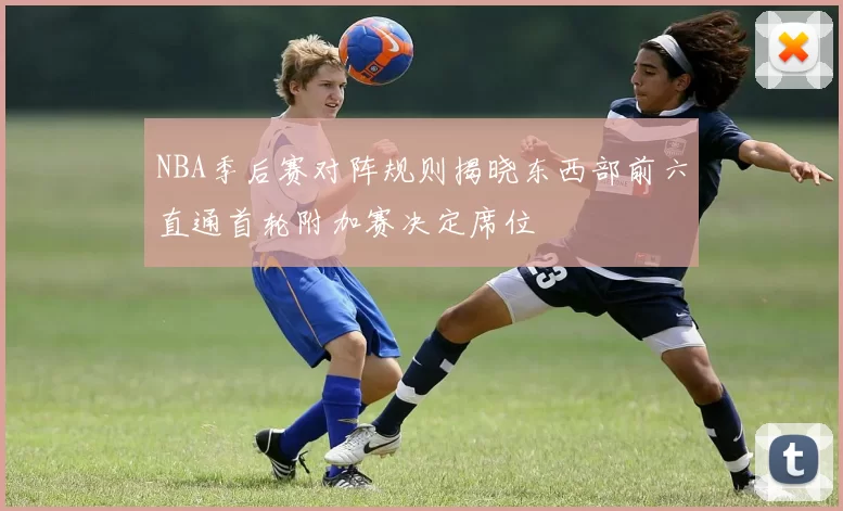 NBA季后赛对阵规则揭晓东西部前六直通首轮附加赛决定席位
