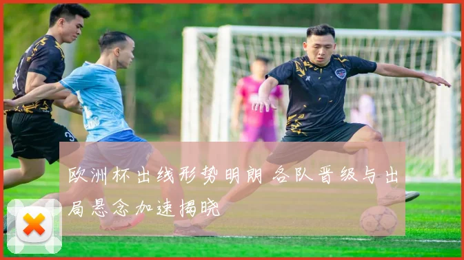 欧洲杯出线形势明朗 各队晋级与出局悬念加速揭晓