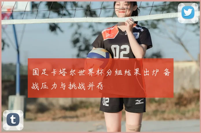 国足卡塔尔世界杯分组结果出炉 备战压力与挑战并存