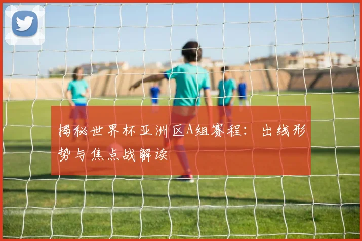 揭秘世界杯亚洲区A组赛程：出线形势与焦点战解读