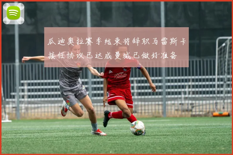 瓜迪奥拉赛季结束将辞职马雷斯卡接任协议已达成曼城已做好准备