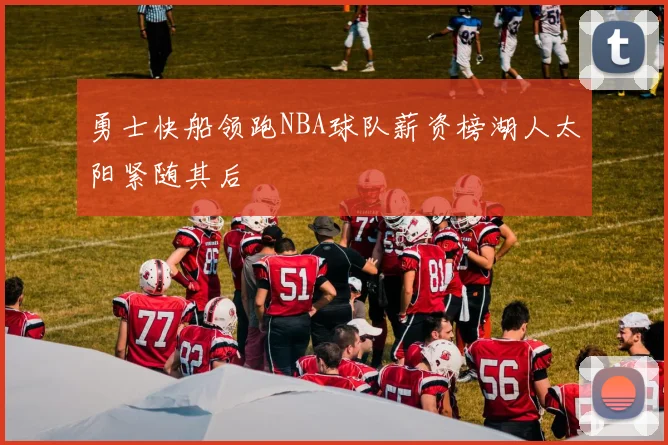 勇士快船领跑NBA球队薪资榜湖人太阳紧随其后