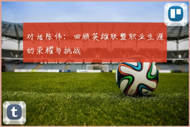 对话陈伟:回顾英雄联盟职业生涯的荣耀与挑战