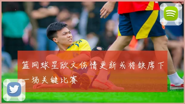 篮网球星欧文伤情更新或将缺席下一场关键比赛