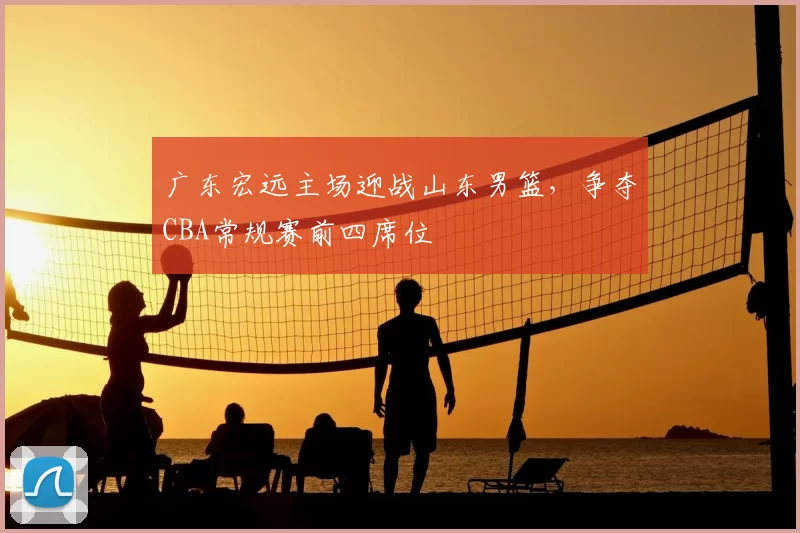 广东宏远主场迎战山东男篮，争夺CBA常规赛前四席位