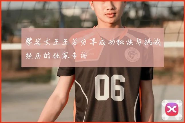 攀岩女王王芳分享成功秘诀与挑战经历的独家专访