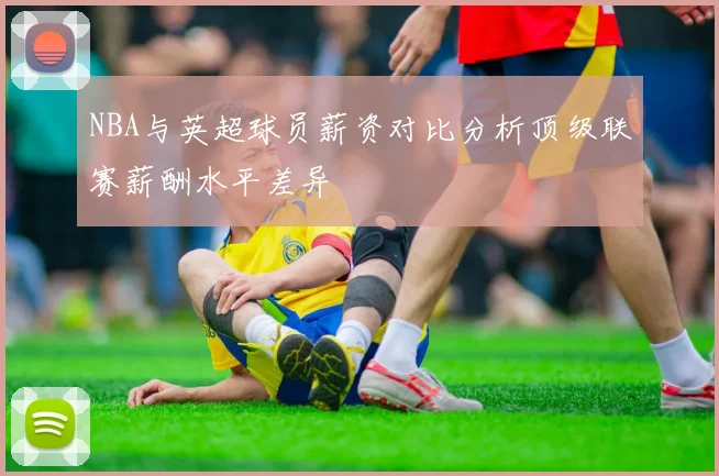 NBA与英超球员薪资对比分析顶级联赛薪酬水平差异